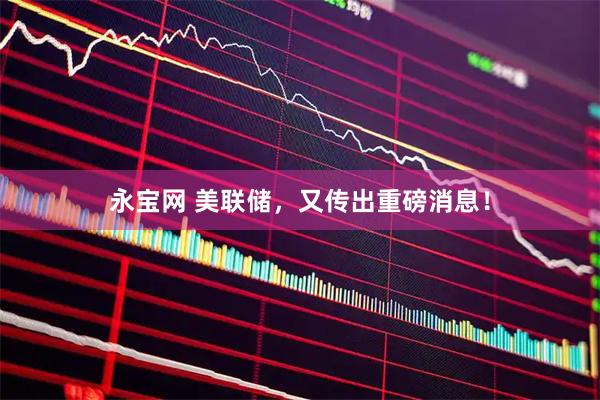 永宝网 美联储，又传出重磅消息！