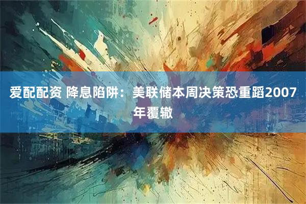 爱配配资 降息陷阱：美联储本周决策恐重蹈2007年覆辙