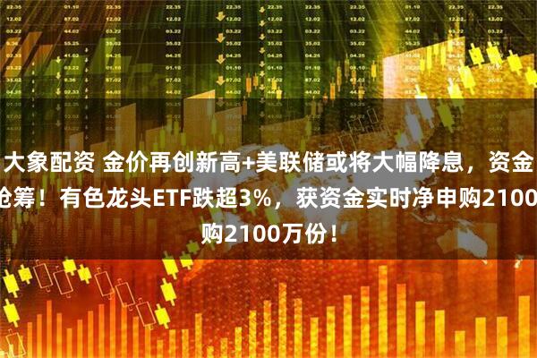 大象配资 金价再创新高+美联储或将大幅降息，资金逢跌抢筹！有色龙头ETF跌超3%，获资金实时净申购2100万份！