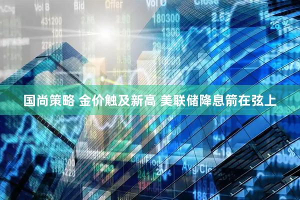 国尚策略 金价触及新高 美联储降息箭在弦上