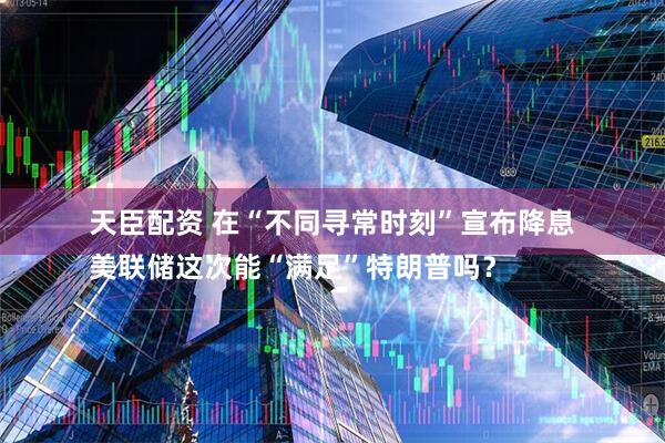 天臣配资 在“不同寻常时刻”宣布降息　
美联储这次能“满足”特朗普吗？