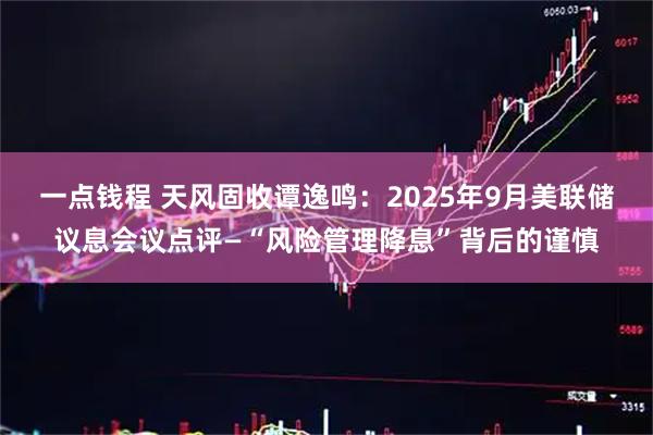 一点钱程 天风固收谭逸鸣：2025年9月美联储议息会议点评—“风险管理降息”背后的谨慎