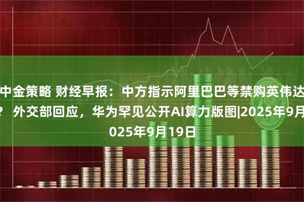 中金策略 财经早报：中方指示阿里巴巴等禁购英伟达芯片？ 外交部回应，华为罕见公开AI算力版图|2025年9月19日