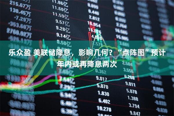 乐众盈 美联储降息，影响几何？“点阵图”预计年内或再降息两次