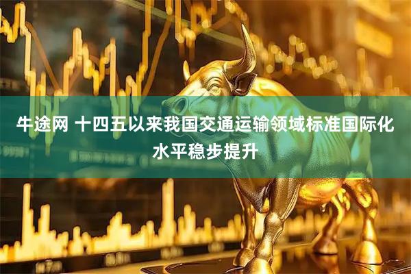 牛途网 十四五以来我国交通运输领域标准国际化水平稳步提升