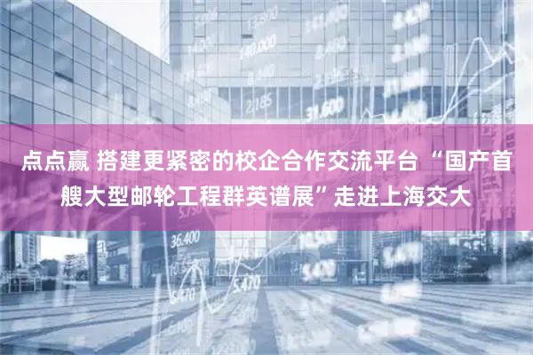 点点赢 搭建更紧密的校企合作交流平台 “国产首艘大型邮轮工程群英谱展”走进上海交大