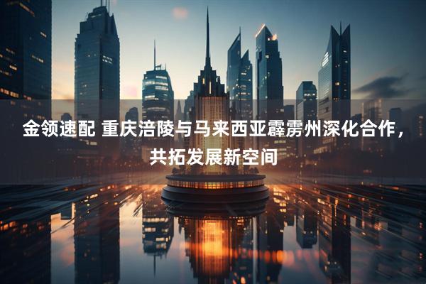 金领速配 重庆涪陵与马来西亚霹雳州深化合作，共拓发展新空间