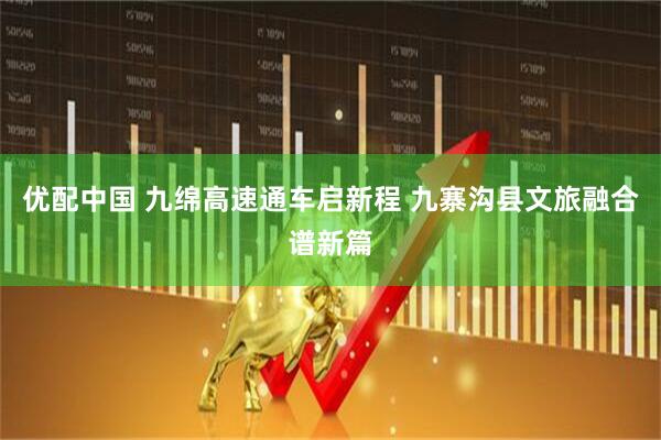 优配中国 九绵高速通车启新程 九寨沟县文旅融合谱新篇