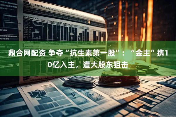 鼎合网配资 争夺“抗生素第一股”：“金主”携10亿入主，遭大股东狙击