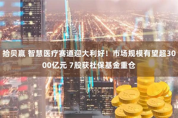 拾贝赢 智慧医疗赛道迎大利好！市场规模有望超3000亿元 7股获社保基金重仓