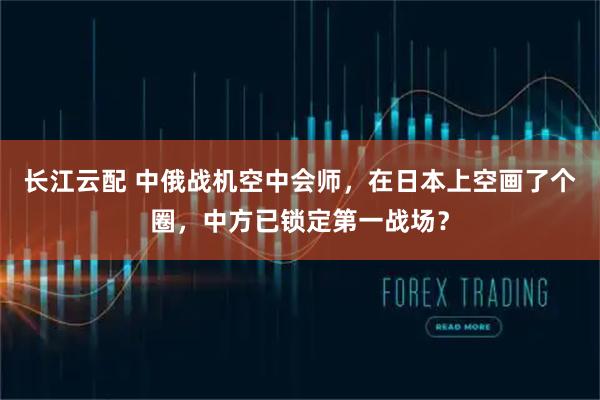 长江云配 中俄战机空中会师，在日本上空画了个圈，中方已锁定第一战场？