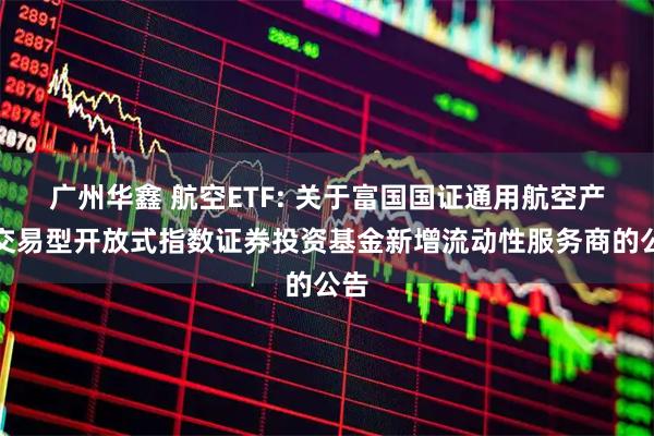 广州华鑫 航空ETF: 关于富国国证通用航空产业交易型开放式指数证券投资基金新增流动性服务商的公告
