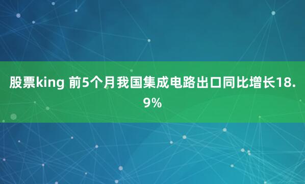股票king 前5个月我国集成电路出口同比增长18.9%