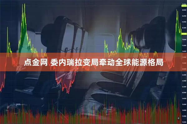 点金网 委内瑞拉变局牵动全球能源格局