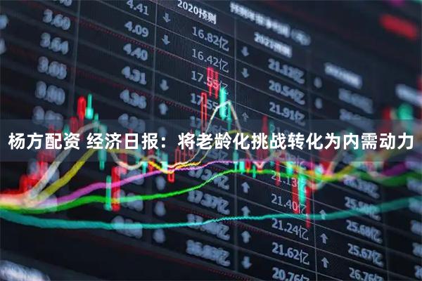 杨方配资 经济日报：将老龄化挑战转化为内需动力