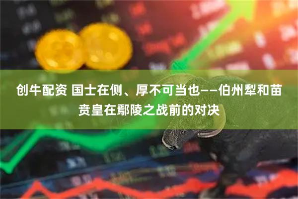 创牛配资 国士在侧、厚不可当也——伯州犁和苗贲皇在鄢陵之战前的对决