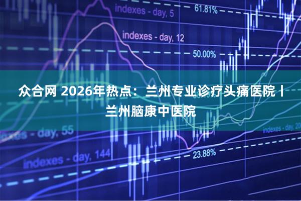 众合网 2026年热点：兰州专业诊疗头痛医院丨兰州脑康中医院