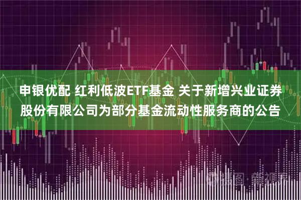 申银优配 红利低波ETF基金 关于新增兴业证券股份有限公司为部分基金流动性服务商的公告
