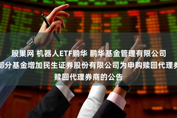 股巢网 机器人ETF鹏华 鹏华基金管理有限公司关于旗下部分基金增加民生证券股份有限公司为申购赎回代理券商的公告