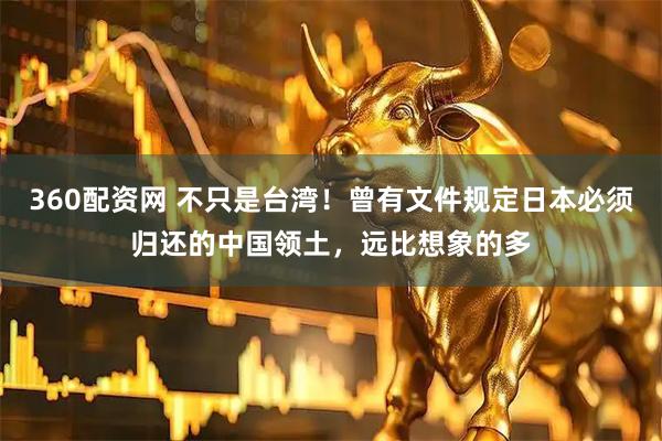 360配资网 不只是台湾！曾有文件规定日本必须归还的中国领土，远比想象的多