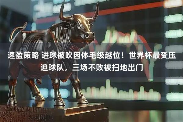 速盈策略 进球被吹因体毛级越位！世界杯最受压迫球队，三场不败被扫地出门