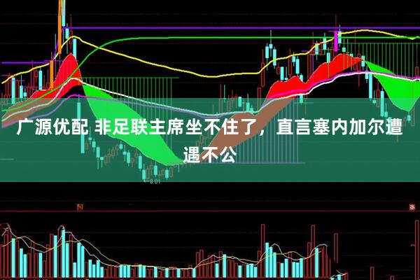 广源优配 非足联主席坐不住了，直言塞内加尔遭遇不公