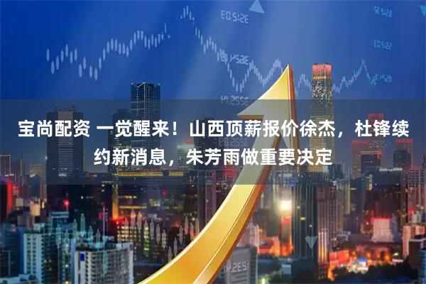 宝尚配资 一觉醒来！山西顶薪报价徐杰，杜锋续约新消息，朱芳雨做重要决定