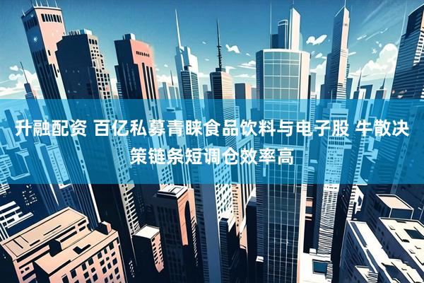 升融配资 百亿私募青睐食品饮料与电子股 牛散决策链条短调仓效率高